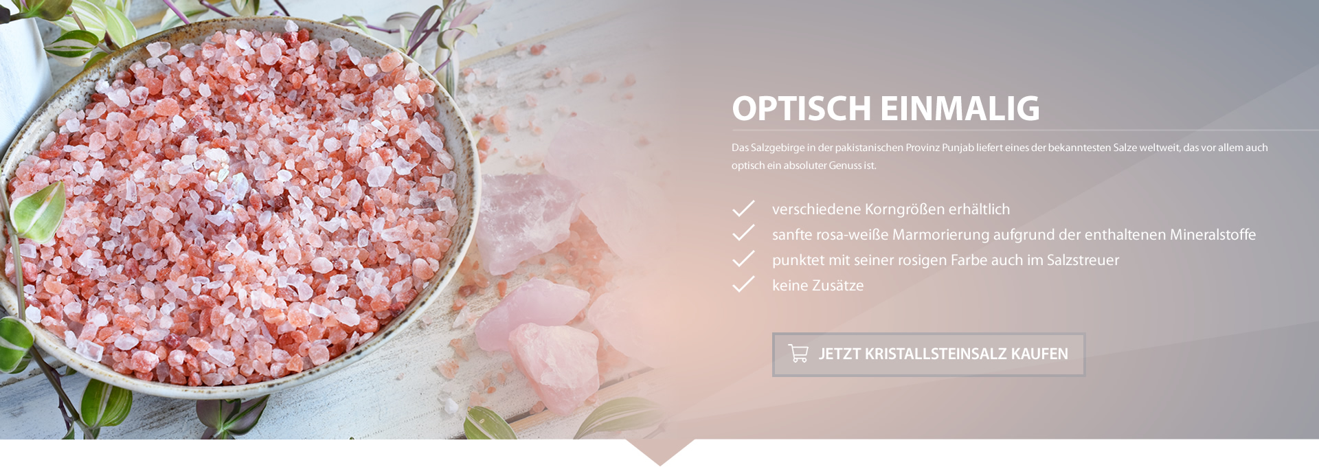 Im Salz Helmreich Online-Shop erhalten Sie Himalayasalz – das rosafarbene Kristallsteinsalz verwöhnt nicht nur die Geschmackssinne, sondern auch Ihre Haut.